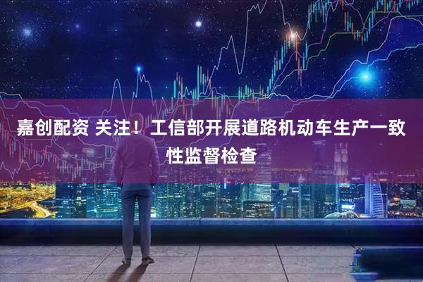 嘉创配资 关注！工信部开展道路机动车生产一致性监督检查
