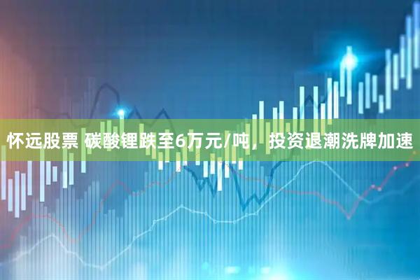 怀远股票 碳酸锂跌至6万元/吨，投资退潮洗牌加速