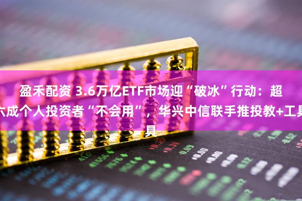 盈禾配资 3.6万亿ETF市场迎“破冰”行动：超六成个人投资者“不会用”，华兴中信联手推投教+工具