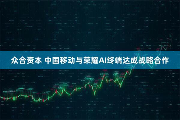 众合资本 中国移动与荣耀AI终端达成战略合作