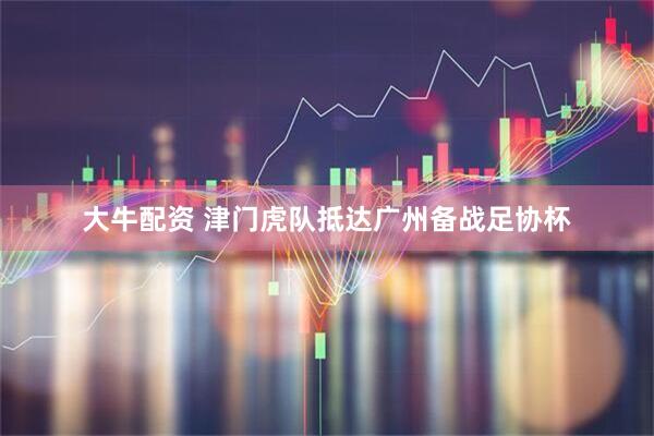 大牛配资 津门虎队抵达广州备战足协杯