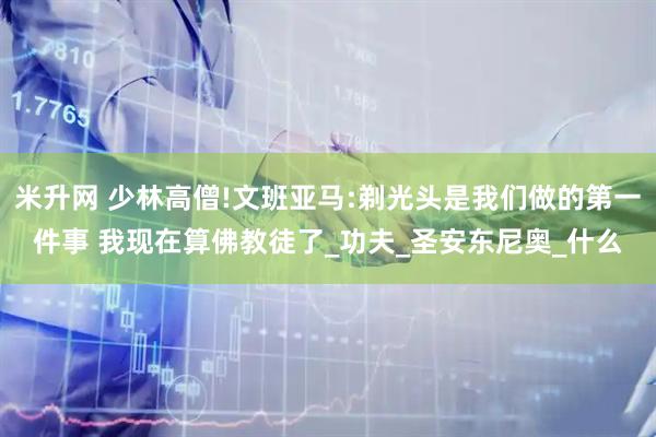 米升网 少林高僧!文班亚马:剃光头是我们做的第一件事 我现在算佛教徒了_功夫_圣安东尼奥_什么