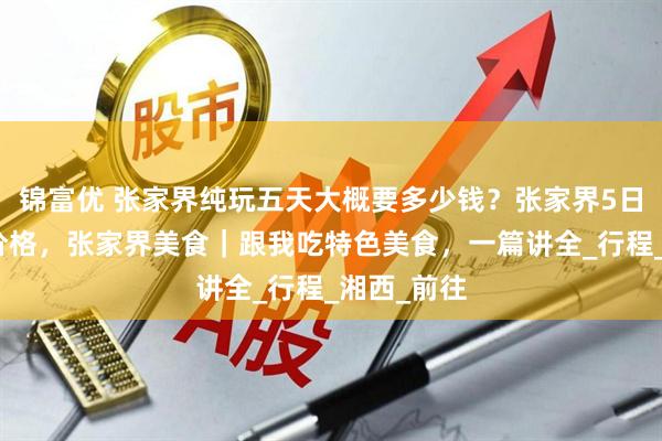 锦富优 张家界纯玩五天大概要多少钱？张家界5日游攻略及价格，张家界美食｜跟我吃特色美食，一篇讲全_行程_湘西_前往