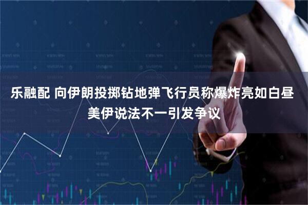 乐融配 向伊朗投掷钻地弹飞行员称爆炸亮如白昼 美伊说法不一引发争议