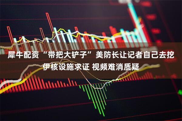 犀牛配资 “带把大铲子” 美防长让记者自己去挖伊核设施求证 视频难消质疑