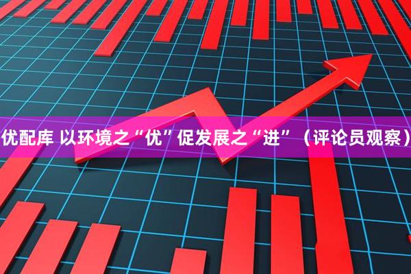 优配库 以环境之“优”促发展之“进”（评论员观察）