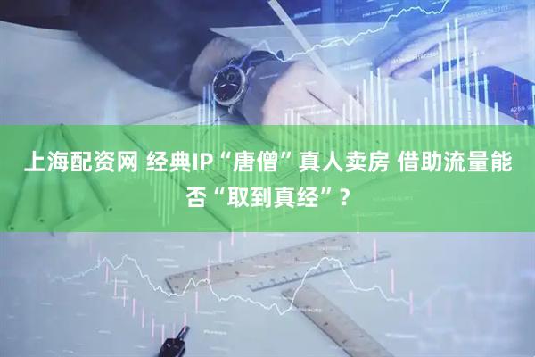 上海配资网 经典IP“唐僧”真人卖房 借助流量能否“取到真经”？