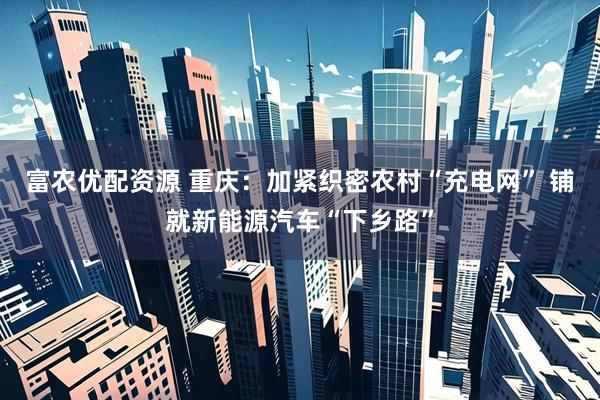 富农优配资源 重庆：加紧织密农村“充电网” 铺就新能源汽车“下乡路”