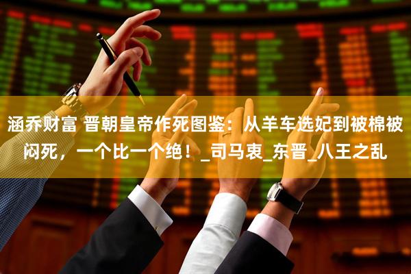 涵乔财富 晋朝皇帝作死图鉴：从羊车选妃到被棉被闷死，一个比一个绝！_司马衷_东晋_八王之乱
