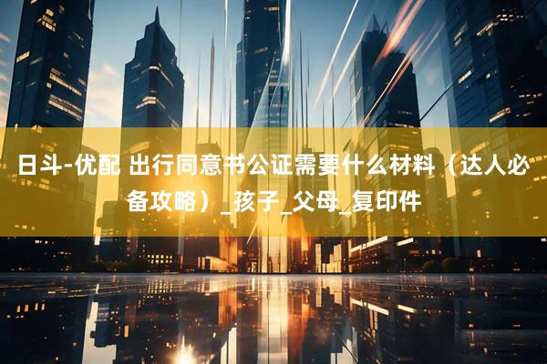 日斗-优配 出行同意书公证需要什么材料（达人必备攻略）_孩子_父母_复印件