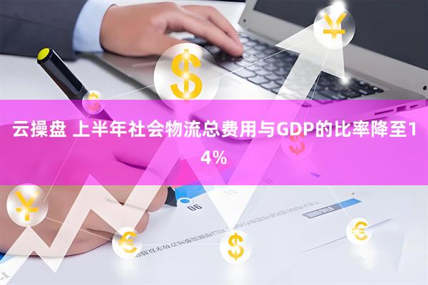 云操盘 上半年社会物流总费用与GDP的比率降至14%