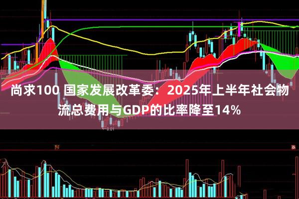 尚求100 国家发展改革委：2025年上半年社会物流总费用与GDP的比率降至14%