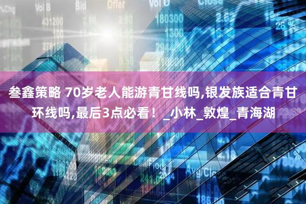 叁鑫策略 70岁老人能游青甘线吗,银发族适合青甘环线吗,最后3点必看！_小林_敦煌_青海湖