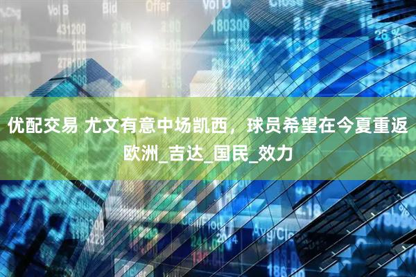 优配交易 尤文有意中场凯西，球员希望在今夏重返欧洲_吉达_国民_效力