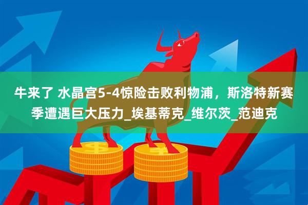 牛来了 水晶宫5-4惊险击败利物浦，斯洛特新赛季遭遇巨大压力_埃基蒂克_维尔茨_范迪克