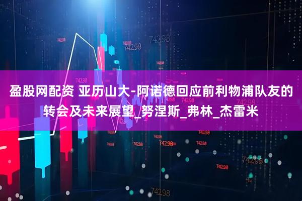 盈股网配资 亚历山大-阿诺德回应前利物浦队友的转会及未来展望_努涅斯_弗林_杰雷米