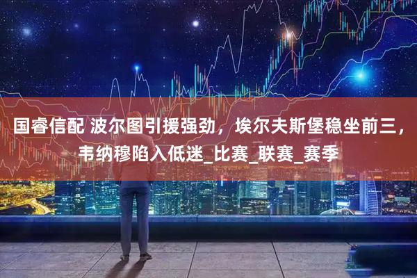 国睿信配 波尔图引援强劲，埃尔夫斯堡稳坐前三，韦纳穆陷入低迷_比赛_联赛_赛季