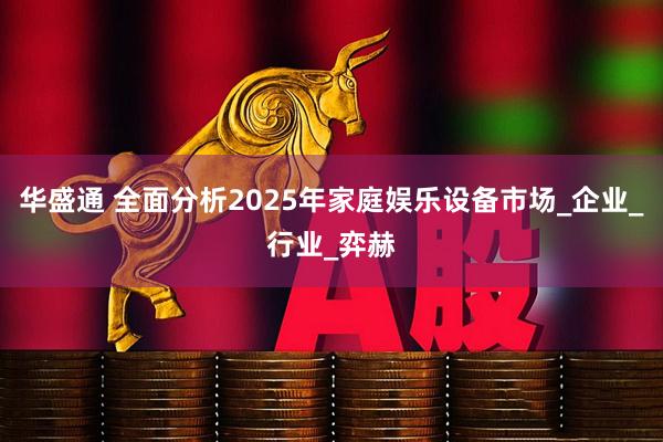 华盛通 全面分析2025年家庭娱乐设备市场_企业_行业_弈赫