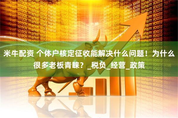 米牛配资 个体户核定征收能解决什么问题！为什么很多老板青睐？_税负_经营_政策