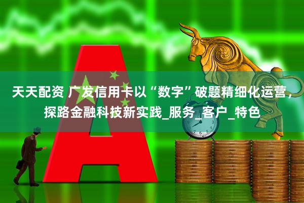 天天配资 广发信用卡以“数字”破题精细化运营，探路金融科技新实践_服务_客户_特色
