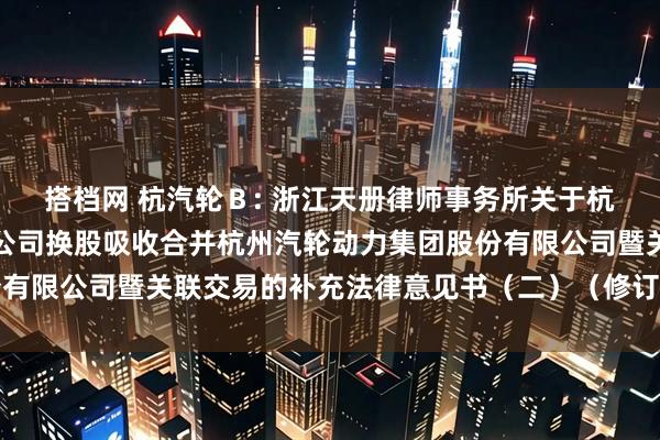 搭档网 杭汽轮Ｂ: 浙江天册律师事务所关于杭州海联讯科技股份有限公司换股吸收合并杭州汽轮动力集团股份有限公司暨关联交易的补充法律意见书（二）（修订稿）内容摘要