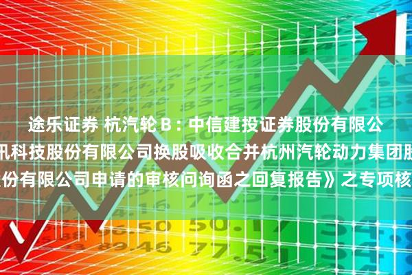 途乐证券 杭汽轮Ｂ: 中信建投证券股份有限公司关于《关于杭州海联讯科技股份有限公司换股吸收合并杭州汽轮动力集团股份有限公司申请的审核问询函之回复报告》之专项核查意见（修订稿）内容摘要