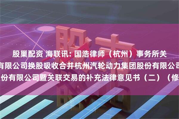 股巢配资 海联讯: 国浩律师（杭州）事务所关于杭州海联讯科技股份有限公司换股吸收合并杭州汽轮动力集团股份有限公司暨关联交易的补充法律意见书（二）（修订稿）内容摘要