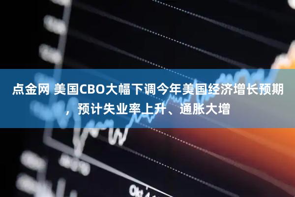 点金网 美国CBO大幅下调今年美国经济增长预期，预计失业率上升、通胀大增