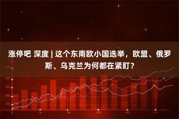 涨停吧 深度 | 这个东南欧小国选举，欧盟、俄罗斯、乌克兰为何都在紧盯？