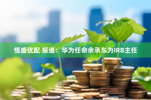 恒盛优配 报道：华为任命余承东为IRB主任