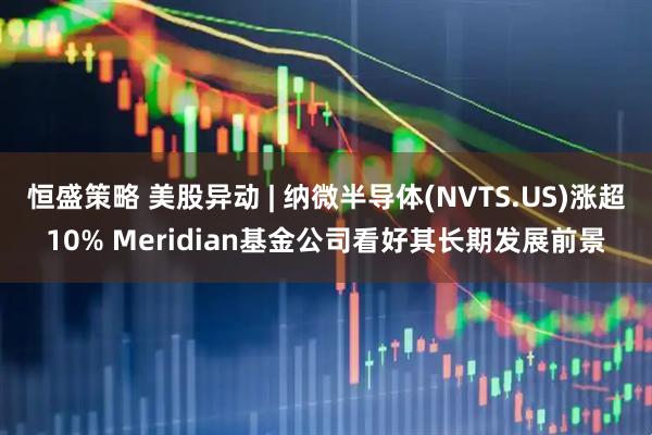 恒盛策略 美股异动 | 纳微半导体(NVTS.US)涨超10% Meridian基金公司看好其长期发展前景
