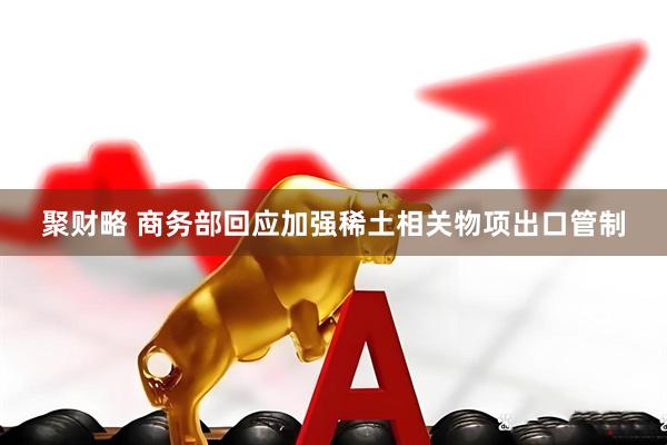 聚财略 商务部回应加强稀土相关物项出口管制