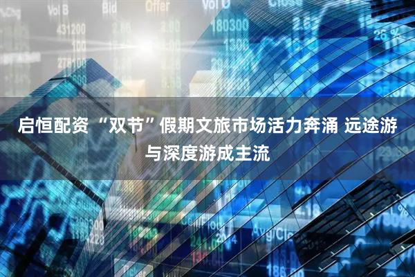 启恒配资 “双节”假期文旅市场活力奔涌 远途游与深度游成主流