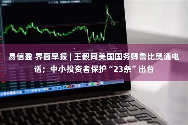 易信盈 界面早报 | 王毅同美国国务卿鲁比奥通电话；中小投资者保护“23条”出台
