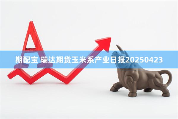 期配宝 瑞达期货玉米系产业日报20250423