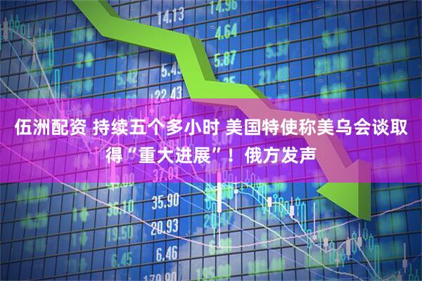 伍洲配资 持续五个多小时 美国特使称美乌会谈取得“重大进展”！俄方发声
