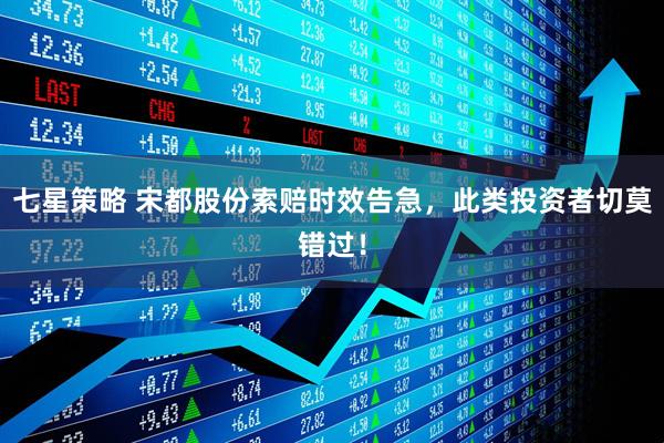 七星策略 宋都股份索赔时效告急，此类投资者切莫错过！